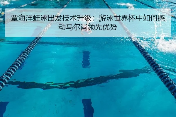 覃海洋蛙泳出发技术升级：游泳世界杯中如何撼动马尔尚领先优势